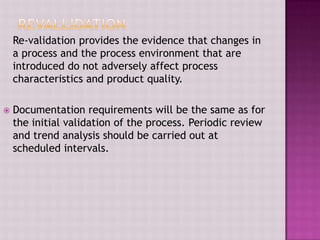 Re-validation provides the evidence that changes in
a process and the process environment that are
introduced do not adversely affect process
characteristics and product quality.
 Documentation requirements will be the same as for
the initial validation of the process. Periodic review
and trend analysis should be carried out at
scheduled intervals.
 