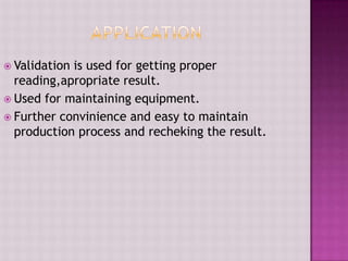  Validation is used for getting proper
reading,apropriate result.
 Used for maintaining equipment.
 Further convinience and easy to maintain
production process and recheking the result.
 