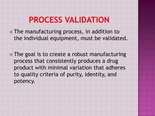  The manufacturing process, in addition to
the individual equipment, must be validated.
 The goal is to create a robust manufacturing
process that consistently produces a drug
product with minimal variation that adheres
to quality criteria of purity, identity, and
potency.
 