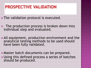  The validation protocol is executed.
 The production process is broken down into
individual step and evaluated.
 All equipment, production environment and the
analytical testing methods to be used should
have been fully validated.
 Master batch documents can be prepared.
 Using this defined process a series of batches
should be produced.
 