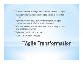 * Business and IT management are committed to agile
* Management exception is needed to run a waterfall
project

* Agile coach conducts scrum training for all agile
team members (includes product owner)

* Product owners are very involved in the daily scrum
and project activities

* Agile community of practice
* Plan – Do – Check – Adjust

*

 