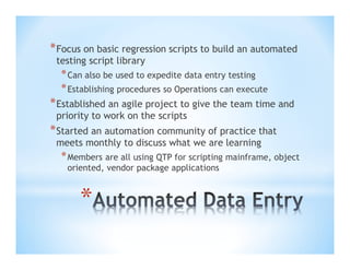 * Focus on basic regression scripts to build an automated
testing script library

* Can also be used to expedite data entry testing
* Establishing procedures so Operations can execute

* Established an agile project to give the team time and
priority to work on the scripts

* Started an automation community of practice that
meets monthly to discuss what we are learning

* Members are all using QTP for scripting mainframe, object
oriented, vendor package applications

*

 