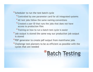 * Scheduler to run the test batch cycle
* Controlled by one parameter card for all integrated systems
* All test jobs follow the same naming conventions
* Created a user ID that runs the jobs that does not have
access to production files

* Training on how to run a batch test cycle is easier

* Job output is stored the same way our production job output
is stored

* PDF generator to create pdf output from mainframe jobs
* Challenge test planners to be as efficient as possible with the
cycles that are needed

*

 