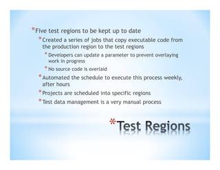 * Five test regions to be kept up to date
* Created a series of jobs that copy executable code from
the production region to the test regions

* Developers can update a parameter to prevent overlaying
work in progress

* No source code is overlaid

* Automated the schedule to execute this process weekly,
after hours

* Projects are scheduled into specific regions
* Test data management is a very manual process

*

 