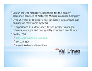 * Senior project manager responsible for the quality

assurance practice at Motorists Mutual Insurance Company

* Over 25 years of IT experience, primarily in insurance and
banking on mainframe systems

* IT experience as a developer, tester, project manager,

resource manager and now quality assurance practitioner

* Contact Val
* Val.Lines@motoristsgroup.com
* 614.225.8626
* www.linkedin.com/in/vallines

*

 