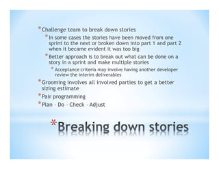 * Challenge team to break down stories
* In some cases the stories have been moved from one

sprint to the next or broken down into part 1 and part 2
when it became evident it was too big
* Better approach is to break out what can be done on a
story in a sprint and make multiple stories

* Acceptance criteria may involve having another developer
review the interim deliverables

* Grooming involves all involved parties to get a better
sizing estimate
* Pair programming
* Plan – Do – Check – Adjust

*

 