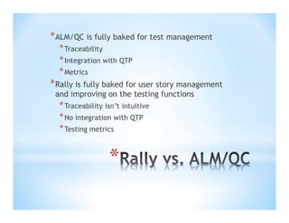 * ALM/QC is fully baked for test management
* Traceability
* Integration with QTP
* Metrics

* Rally is fully baked for user story management
and improving on the testing functions

* Traceability isn’t intuitive
* No integration with QTP
* Testing metrics

*

 