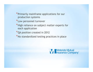 * Primarily mainframe applications for our
production systems

* Low personnel turnover
* High reliance on subject matter experts for
each application

* QA position created in 2012
* No standardized testing practices in place

 