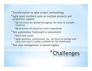 * Transformation to agile project methodology
* Agile team members work on multiple projects and
production support

* QA functions are spread throughout the team & multiple
locations
* QA practices are based on tester experience

* Test automation framework is nonexistent

* Batch test cycles
* Agile seminars, conferences, etc. all focus on testing with
tools that aren’t readily available for the mainframe

* Test data management in shared regions

*

 