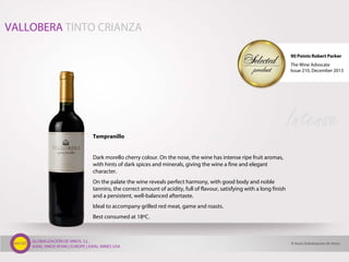 GLOBALIZACIÓN DE VINOS, S.L.
AXIAL VINOS SPAIN | EUROPE | AXIAL WINES USA
Tempranillo
Dark morello cherry colour. On the nose, the wine has intense ripe fruit aromas,
with hints of dark spices and minerals, giving the wine a fine and elegant
character.
On the palate the wine reveals perfect harmony, with good body and noble
tannins, the correct amount of acidity, full of flavour, satisfying with a long finish
and a persistent, well-balanced aftertaste.
Ideal to accompany grilled red meat, game and roasts.
Best consumed at 18ºC.
Intense
VALLOBERA TINTO CRIANZA
© Axial Globalización de Vinos
90 Points Robert Parker
The Wine Advocate
Issue 210, December 2013
 
