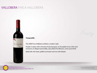 GLOBALIZACIÓN DE VINOS, S.L.
AXIAL VINOS SPAIN | EUROPE | AXIAL WINES USA
Tempranillo
The 2008 Finca Vallobera exhibits a modern style.
Purple in colour with a forward, fruity bouquet, on the palate it has a firm acid
structure, an elegant personality, spicy black fruit flavours, and a pure finish.
Ideal with red meats, grilled sea bream and rice with lobster.
Fruity
VALLOBERA FINCA VALLOBERA
© Axial Globalización de Vinos
 