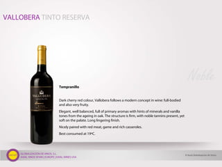GLOBALIZACIÓN DE VINOS, S.L.
AXIAL VINOS SPAIN | EUROPE | AXIAL WINES USA
Tempranillo
Dark cherry red colour, Vallobera follows a modern concept in wine: full-bodied
and also very fruity.
Elegant, well balanced, full of primary aromas with hints of minerals and vanilla
tones from the ageing in oak. The structure is firm, with noble tannins present, yet
soft on the palate. Long lingering finish.
Nicely paired with red meat, game and rich casseroles.
Best consumed at 19ºC.
Noble
VALLOBERA TINTO RESERVA
© Axial Globalización de Vinos
 