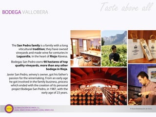 GLOBALIZACIÓN DE VINOS, S.L.
AXIAL VINOS SPAIN | EUROPE | AXIAL WINES USA
BODEGA VALLOBERA
The San Pedro family is a family with a long
viticultural tradition; they have owned
vineyards and made wine for centuries in
Laguardia, in the heart of Rioja Alavesa.
Bodegas San Pedro owns 90 hectares of top
quality vineyards, more than any other
bodega in Rioja.
Javier San Pedro, winery’s owner, got his father’s
passion for the winemaking. From an early age
he got involved in the family business, process
which ended with the creation of its personal
project Bodegas San Pedro, in 1987, with the
early age of 23 years.
Taste above all
© Axial Globalización de Vinos
 