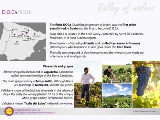GLOBALIZACIÓN DE VINOS, S.L.
AXIAL VINOS SPAIN | EUROPE | AXIAL WINES USA
D.O.Ca RIOJA
The Rioja DOCa (Qualified designation of origin) was the first to be
established in Spain and the first to become D.O.Ca.
Rioja DOCa is located in the Ebro valley, protected by Sierra de Cantabria
Mountain, in la Rioja Alavesa region.
The climate is affected by Atlantic and by Mediterranean influences
(40mm/year), which increase as one goes down the Ebro River.
The soils are composed of clay-limestone and the vineyards are made up
of terraces and small parcels.
Vineyards and grapes
All the vineyards are located in Laguardia, a medieval
walled town on the edge of the Sierra Cantabria.
The main grape variety is Tempranillo, although there
are plantings of Garnacha, all with low yields.
Vallobera is one of the highest vineyards in the whole of
Rioja. Recently the winery planted 10 ha of the unique
white grape variety Tempranillo Blanco.
Vallobera means “Valle del Lobo” valley of the wolves.
Valley of wolves
© Axial Globalización de Vinos
 