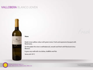 GLOBALIZACIÓN DE VINOS, S.L.
AXIAL VINOS SPAIN | EUROPE | AXIAL WINES USA
Viura
Bright straw-yellow colour with green tones. Fresh and expressive bouquet with
floral tones.
On the palate the wine is well balanced, smooth and fresh with floral and citrus
flavours.
It goes very well with rice dishes, shellfish and fish.
Serve at 8-10º C
Fresh
VALLOBERA BLANCO JOVEN
© Axial Globalización de Vinos
 