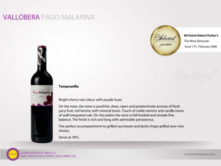 GLOBALIZACIÓN DE VINOS, S.L.
AXIAL VINOS SPAIN | EUROPE | AXIAL WINES USA
Tempranillo
Bright cherry red colour with purple hues.
On the nose, the wine is youthful, clean, open and predominate aromas of fresh
juicy fruit, red berries with mineral tones. Touch of noble tannins and vanilla tones
of well integrated oak. On the palate the wine is full-bodied and reveals fine
balance. The finish is rich and long with admirable persistence.
The perfect accompaniment to grilled sea bream and lamb chops grilled over vine
shoots.
Serve at 18ºC.
Youthful
VALLOBERA PAGO MALARINA
89 Points Robert Parker’s
The Wine Advocate
Issue 175 , February 2008
© Axial Globalización de Vinos
 
