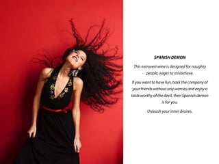 SPANISH DEMON
This extrovert wine is designed for naughty
people, eager to misbehave.
If you want to have fun, bask the company of
your friends without any worries and enjoy a
taste worthy of the devil, then Spanish demon
is for you.
Unleash your inner desires.
 