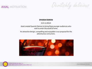 GLOBALIZACIÓN DE VINOS, S.L.
AXIAL VINOS SPAIN | EUROPE | AXIAL WINES USA
SPANISH DEMON
D.O. Ca RIOJA
Axial created Spanish Demon to bring Rioja younger audiences who
wish to enter the world of wine.
An attractive design, compelling and enjoyable is our proposal for the
adventurous consumers.
Devilishly deliciousAXIAL MOTIVATION
© Axial Globalización de Vinos
 