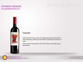 GLOBALIZACIÓN DE VINOS, S.L.
AXIAL VINOS SPAIN | EUROPE | AXIAL WINES USA
Tempranillo
Great value and easy to enjoy, this highly expressive Tempranillo, is
soft and delicious, offering a mouthful of crisp black fruit and tons if
style.
Great with red meats dishes, Asian fusion dishes, casseroles, pasta,
and cheeses.
SPANISH DEMON Devilishly delicious
© Axial Globalización de Vinos
www.spanishdemonwine.com
 