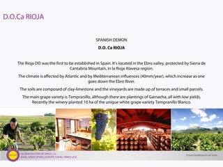 GLOBALIZACIÓN DE VINOS, S.L.
AXIAL VINOS SPAIN | EUROPE | AXIAL WINES USA
SPANISH DEMON
D.O. Ca RIOJA
The Rioja DO was the first to be established in Spain. It’s located in the Ebro valley, protected by Sierra de
Cantabria Mountain, in la Rioja Alavesa region.
The climate is affected by Atlantic and by Mediterranean influences (40mm/year), which increase as one
goes down the Ebro River.
The soils are composed of clay-limestone and the vineyards are made up of terraces and small parcels.
The main grape variety is Tempranillo, although there are plantings of Garnacha, all with low yields.
Recently the winery planted 10 ha of the unique white grape variety Tempranillo Blanco.
D.O.Ca RIOJA
© Axial Globalización de Vinos
 