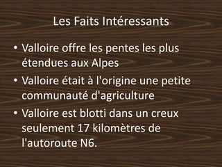 Les FaitsIntéressantsValloire offre les pentes les plus étendues aux AlpesValloire était à l'origine une petite communauté d'agricultureValloire est blotti dans un creux seulement 17 kilomètres de l'autoroute N6.