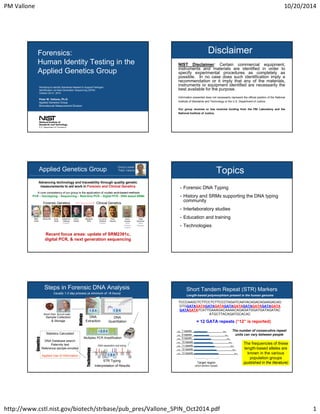 PM Vallone 10/20/2014
http://www.cstl.nist.gov/biotech/strbase/pub_pres/Vallone_SPIN_Oct2014.pdf 1
Workshop to Identify Standards Needed to Support Pathogen
Identification via Next-Generation Sequencing (SPIN)
October 20-21, 2014
Peter M. Vallone, Ph.D.
Applied Genetics Group
Biomolecular Measurement Division
Forensics:
Human Identity Testing in the
Applied Genetics Group
Disclaimer
NIST Disclaimer: Certain commercial equipment,
instruments and materials are identified in order to
specify experimental procedures as completely as
possible. In no case does such identification imply a
recommendation or it imply that any of the materials,
instruments or equipment identified are necessarily the
best available for the purpose.
Information presented does not necessarily represent the official position of the National
Institute of Standards and Technology or the U.S. Department of Justice.
Our group receives or has received funding from the FBI Laboratory and the
National Institute of Justice.
Applied Genetics Group
Advancing technology and traceability through quality genetic
measurements to aid work in Forensic and Clinical Genetics
Group Leader
Peter Vallone
A core competency of our group is the application of nucleic acid-based methods
PCR – Genotyping – Sequencing – Real-time PCR – Digital PCR - DNA based SRMs
Dave
Duewer
Data
analysis
support
Patti
Rohmiller
Office
Manager
Clinical Genetics
Ross
Haynes
Jo Lynne
Harenza
Postdoc
Forensic Genetics
Erica
Butts
Margaret
Kline
Becky HillMike
Coble
Katherine
Gettings
Postdoc
Kevin
Kiesler
Recent focus areas: update of SRM2391c,
digital PCR, & next generation sequencing
Topics
• Forensic DNA Typing
• History and SRMs supporting the DNA typing
community
• Interlaboratory studies
• Education and training
• Technologies
Steps in Forensic DNA Analysis
DNA
Extraction
Multiplex PCR Amplification
Interpretation of Results
Sample Collection
& Storage
Buccal swabBlood Stain
DNA
Quantitation
Usually 1-2 day process (a minimum of ~8 hours)
Statistics Calculated
DNA Database search
Paternity test
Reference sample enrolled
Applied Use of Information
STR Typing
DNA separation and sizing
Technology
Biology
Genetics
~3.5 h
1.5 h 1.5 h
1.5 h
Short Tandem Repeat (STR) Markers
TCCCAAGCTCTTCCTCTTCCCTAGATCAATACAGACAGAAGACAG
GTGGATAGATAGATAGATAGATAGATAGATAGATAGATAGATA
GATAGATATCATTGAAAGACAAAACAGAGATGGATGATAGATAC
ATGCTTACAGATGCACAC
= 12 GATA repeats (“12” is reported)
Target region
(short tandem repeat)
7 repeats
8 repeats
9 repeats
10 repeats
11 repeats
12 repeats
13 repeats
The number of consecutive repeat
units can vary between people
Length-based polymorphism present in the human genome
The frequencies of these
length-based alleles are
known in the various
population groups
(published in the literature)
 