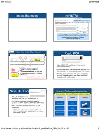 PM Vallone 10/20/2014 
Impact Examples miniSTRs 
Smaller PCR product size (<125 bp) 
Utility: typing degraded samples 
Initial work developing miniSTRs was started for WTC identifications 
John Butler (NIST), Bruce McCord (FIU), Bode Technology Group (Lorton, VA) 
Technology adopted by U.S. commercial STR kit vendors 
(Life Tech: MiniFiler, Promega: S5) 
World Trade Center – Phase I Summary 
Profiler Plus – Partial Profile 
Degradation or Inhibition 
Larger PCR 
products fail 
12,392 Bone samples processed 
3,405 Full profiles (13 STR loci) 
2,143 High partial profiles (>7 STR loci) 
2,670 Low partial profiles (<7 STR loci) 
4,174 No loci 
Over 
6800 
profiles 
miniSTRs are 
helping here 
Final 20% of WTC victims identified were based 
on a miniSTR technique pioneered at NIST 
Rapid PCR 
• Up until 2008 PCR amplification times required 
approximately 3 hours 
• Utilizing new (faster) DNA polymerases and rapid PCR 
thermal cyclers we demonstrated results in 36 minutes 
• Enabling faster commercial STR typing kits (37 min) 
and fully integrated ‘Rapid DNA’ typing instruments 
(swab to profile in 90 minutes) 
New STR Loci 
• The U.S. DNA database is 
expanding their core STR loci from 13 to 20 
• 3 of the new candidates come from research 
performed at NIST (D2S441, D10S1248, D22S1045) 
• NIST is providing the allele frequencies for U.S. 
populations 
• Hill, C.R., Duewer, D.L., Kline, M.C., Coble, M.D., Butler, J.M. 
(2013) U.S. population data for 29 autosomal STR loci. Forensic 
Sci. Int. Genet. 7: e82-e83. 
Emerging: Next-generation sequencing 
Characterization of forensic SRMs with NGS technologies 
Samples 
SRM 2391c 
SRM 2392/2392I (mtDNA) 
NIST Population 
Samples 
Markers 
STR 
mtDNA 
SNP 
Platforms 
MiSeq 
PGM 
http://www.cstl.nist.gov/biotech/strbase/pub_pres/Vallone_SPIN_Oct2014.pdf 5 
 