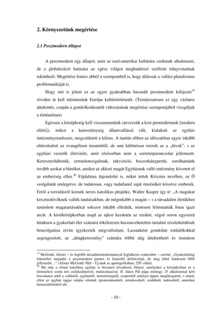 2. Környezetünk megértése


2.1 Posztmodern állapot


     A posztmodern egy állapot, amit az euró-amerikai kultúrára szoktunk alkalmazni,
de a globalizáció hatására az egész világot meghatározó szellemi irányvonalnak
tekinthet . Megértése fontos abból a szempontból is, hogy átlássuk a vallási pluralizmus
problematikáját is.
     Hogy mit is jelent ez az egyre gyakrabban használt posztmodern kifejezés19
röviden át kell tekintenünk Európa kultúrtörténetét. (Természetesen ez egy vázlatos
áttekintés, csupán a gondolkodásmód változásának megértése szempontjából vizsgáljuk
a történelmet)
     Egészen a középkorig kell visszamennünk (nevezzük a kort premodernnek [modern
el tti]),   mikor     a    kereszténység       államvallássá       vált,   kialakult     az    egyház
intézményrendszere, megszületett a klérus. A tanítás ebben az id szakban egyre inkább
eltávolodott az evangélium üzenetét l, de ami különösen torzult az a „hívek”, s az
egyházi vezet k életvitele, amit els sorban nem a szeretetparancsolat jellemzett.
Keresztesháborúk, eretnekmozgalmak, inkvizíció, boszorkányperek, sorolhatnánk
tovább azokat a b nöket, amiket az akkori magát Egyháznak valló intézmény követett el
az emberiség ellen.20 Fájdalmas átgondolni is, miket tettek Krisztus nevében, az
szolgálatát emlegetve, de tudatosan, vagy tudatlanul saját önzésüket követve emberek.
Err l a torzulásról korunk neves katolikus püspöke, Walter Kasper így ír: „A magukat
krisztushív knek vallók tanításukban, de méginkább a magán – s a társadalmi életükben
tanúsított magatartásukkal sokszor inkább elfedték, mintsem felmutatták Isten igazi
arcát. A kés középkorban majd az újkor kezdetén az eredeti, végs soron egyszer
hitaktust a gyakorlati élet számára tökéletesen hasznavehetetlen tartalmi részletkérdések
boncolgatása révén igyekeztek megvalósítani. Lassanként gondolati toldalékokkal
zegzugosított, az „átlagkeresztény” számára többé alig áttekinthet                      és immáron


19
   McGrath, Alister – és legtöbb társadalomtudománnyal foglalkozó szakember – szerint: „Gyakorlatilag
lehetetlen megadni a posztmodern pontos és kimerít definícióját, de meg lehet határozni f bb
jellemz it…” (Alister McGrath: Híd – Új utak az apologetikában; 259. oldal)
20
    Ma már a római katolikus egyház is beismeri tévedéseit, b neit, amelyeket a középkorban és a
történelem során tett cselekedeteivel, mulasztásaival. II. János Pál pápa mintegy 25 alkalommal kért
bocsánatot attól a vallástól, egyháztól, nemzetiségit l, csoporttól amelyet éppen meglátogatott, s amely
ellen az egyház tagjai valaha vétettek (protestánsoktól, ortodoxoktól, zsidóktól, tudósoktól, amerikai
bennszülöttektõl stb.


                                                - 10 -
 