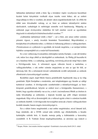 lakhatatlan építménnyé tették a hitet. Így a középkor végére veszélyesen hasonlítani
kezdett holmi kényúrként viselked                 olyan istenbe vetett hithez, aki az embert
megcsalhatja és félre is vezetheti, ám akinek vakon engedelmeskedni kell. Az efféle hit
többé nem felszabadító valóság, ez az Isten az emberre tekintélyelv                                 módon
ráer szakolt, szabadságát és méltóságát semmibe vev                      hatalmasság. Márpedig az
embernek jogai érvényesítése érdekében fel kell emelnie szavát az egyoldalúan
tárgyiasító és tekintélyelv hitértelmezésekkel szemben.”21
        „Lakhatatlan építménnyé tették a hitet” – azt a hitet, ami annyi ember számára
jelentett vígaszt, s amely összeköt bennünket Teremt nkkel, Megváltónkkal, a
középkorban elviselhetetlen teher, s a félelem és babonaság jellemzi a vallásgyakorlatot.
(Természetesen ez a jellemzés is egyoldalú, de korunk megértése, s az európai kultúra
fejl dése szempontjából ezt a vonást kell kiemelnünk)
        Ez a torz vallásosság évszázadokra sötétségben tartotta Európát, s csak id kérdése
volt, mikor lesz elege ebb l az ideológiából az embereknek. Az Ördög jól használta ki
ezt a hatalmas hibát, s a szabadság, egyenl ség, testvériség jelszavak mögé bújva eljött
a Felvilágosodás kora. A reformáció ugyan változást hozott a tanításban, a
vallásgyakorlatban, s sok ember számára megnyitotta az utat az igai hit felé, az
üdvösség felé. De a reformációt követ vallásháborúk tovább mélyítették az emberek
ellenérzését a kereszténységgel szemben.
        Kezdetben angol, majd f ként francia gondolkodók fogalmazták meg az új világ
gondolatát. Eljött Európában a modernitás, ami tulajdonképpen egy lázadás az eddigi
kultúrával szemben. A felvilágosodás szembefordult a tekintélyelv séggel, az Isten-
központú gondolkodással, helyette az embert teszi a középpontba (humanizmus), s
hirdeti, hogy egyetlen tekintély van az ész, a ráció. (racionalizmus) Hitték az értelem és
tudás felszabadítja az embereket, s képesek leszünk egy jobb világot teremteni
magunknak. Elég volt az álszentségb l, de a vallással együtt a hitet is szám zni kezdték
az emberek életéb l. A felvilágosodás hevességében nemcsak a hamis vallásgyakorlatot
kezdték támadni, hanem magát a kereszténységet is.
        Ezt a váltást fontos megértenünk a mai ember megértésekor, mivel látnunk kell,
hogy mindenki, aki a XVIII. század után születik, egy ellenkultúrába, a lázadás
kultúrájába születik bele. A lázadás motorja pedig a kiábrándulás a keresztény
eszmékb l. A II. Vatikáni Zsinat megfogalmazásában, az ateizmus egy reakció a


21
     Kasper, Walter: Ami minden értelmet meghalad - Gondolatok a keresztény hitr l (20-21. oldal)


                                                  - 11 -
 