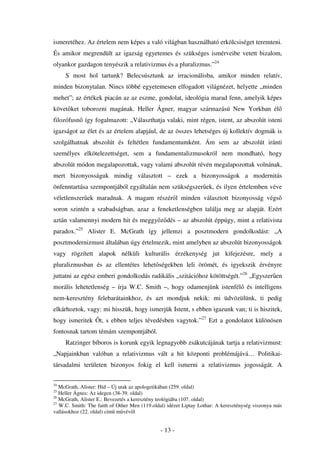 ismeretéhez. Az értelem nem képes a való világban használható erkölcsiséget teremteni.
És amikor megrendült az igazság egyetemes és szükséges ismérveibe vetett bizalom,
olyankor gazdagon tenyészik a relativizmus és a pluralizmus.”24
     S most hol tartunk? Belecsúsztunk az irracionálisba, amikor minden relatív,
minden bizonytalan. Nincs többé egyetemesen elfogadott világnézet, helyette „minden
mehet”; az értékek piacán az az eszme, gondolat, ideológia marad fenn, amelyik képes
követ ket toborozni magának. Heller Ágner, magyar származású New Yorkban él
filozófusn így fogalmazott: „Választhatja valaki, mint régen, istent, az abszolút isteni
igazságot az élet és az értelem alapjául, de az összes lehetséges új kollektív dogmák is
szolgálhatnak abszolút és feltétlen fundamentumként. Ám sem az abszolút iránti
személyes elkötelezettséget, sem a fundamentalizmusokról nem mondható, hogy
abszolút módon megalapozottak, vagy valami abszolút révén megalapozottak volnának,
mert bizonyosságuk mindig választott – ezek a bizonyosságok a modernitás
önfenntartása szempontjából egyáltalán nem szükségszer ek, és ilyen értelemben véve
véletlenszer ek maradnak. A magam részér l minden választott bizonyosság végs
soron szintén a szabadságban, azaz a feneketlenségben találja meg az alapját. Ezért
aztán valamennyi modern hit és meggy z dés – az abszolút éppúgy, mint a relativista
paradox.”25 Alister E. McGrath így jellemzi a posztmodern gondolkodást: „A
posztmodernizmust általában úgy értelmezik, mint amelyben az abszolút bizonyosságok
vagy rögzített alapok nélküli kulturális érzékenység jut kifejezésre, mely a
pluralizmusban és az ellentétes lehet ségekben leli örömét, és igyekszik érvényre
juttatni az egész emberi gondolkodás radikális „szitációhoz kötöttségét.”26 „Egyszer en
morális lehetetlenség – írja W.C. Smith –, hogy odamenjünk istenfél és intelligens
nem-keresztény felebarátainkhoz, és azt mondjuk nekik: mi üdvözülünk, ti pedig
elkárhoztok, vagy: mi hisszük, hogy ismerjük Istent, s ebben igazunk van; ti is hiszitek,
hogy ismeritek      t, s ebben teljes tévedésben vagytok.”27 Ezt a gondolatot különösen
fontosnak tartom témám szempontjából.
     Ratzinger bíboros is korunk egyik legnagyobb zsákutcájának tartja a relativizmust:
„Napjainkban valóban a relativizmus vált a hit központi problémájává… Politikai-
társadalmi területen bizonyos fokig el kell ismerni a relativizmus jogosságát. A

24
   McGrath, Alister: Híd – Új utak az apologetikában (259. oldal)
25
   Heller Ágnes: Az idegen (38-39. oldal)
26
   McGrath, Alister E.: Bevezetés a keresztény teológiába (107. oldal)
27
   W.C. Smith: The faith of Other Men (119.oldal) idézet Liptay Lothar: A kereszténység viszonya más
vallásokhoz (22. oldal) cím m vév l


                                              - 13 -
 