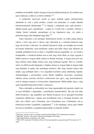 probléma ott kezd dik, amikor önmaga érvényét korlátlanul kiterjeszti. Ez történik most
egész tudatosan a vallás és az erkölcs területén.”28
     A strukturális nyelvészet szerint az egyes kultúrák sajátos jelrendszereket
alakítottak ki, ezek a jelek azonban „semmit sem jelentenek, és csupán alkotóik
hiedelemrendszerét állandósítják.”29 A világnak, a dolgoknak nincs saját jelentése –
állítják korunk egyes gondolkodói – csupán mi visszük bele a jelentést, értelmet a
világba. Geertz, kulturális antropológus ezt így fogalmazza meg: „Az ember a
jelentések maga sz tte hálójában függ állat.”30
     Lehet választani a sok ideológia, életértelmezés között. Az ember pedig nehezen
választ, s ezért vagy nem is választ, vagy választását az a szempont határozza meg,
hogy mit ad neki a választása. Az emberek felszínessé váltak, azt mondják nem tesznek
fel komoly kérdéseket, olyan kérdéseket, amikre nem lehet választ adni. Helyette azt
mondják, próbáljuk élvezni az életet, s a legtöbbet kihozni magunkból. Az „én” került a
középpontba, s a kérdések kérdése nem az már, hogy miért élünk, mi végre vagyunk a
földön, hanem az, hogyan élünk, milyen az életünk min sége. A lényeg nem azon van,
hogy értelmes életet éljünk, hanem azon, hogy boldogok legyünk. Nem az a kérdés,
miért, mi célból tesszük dolgainkat a világban, hanem az, hogyan éljük át, hogyan éljük
meg életünket, az pedig csak másodlagos kérdéssé válik, hogy mindezt milyen úton
tudjuk, vagy próbáljuk elérni, s itt a megoldási kisérletek száma elméletileg végtelen.
Tulajdonképpen a posztmodern szerint lehetek buddhista, keresztény, muzulmán,
nihilista, ateista, marxista, ufó-hív , evolúcionista, new age-s, vagy posztmodernista,
csak ne akarjam másokra is érvényesíteni világnézetemet. Ebb l adódik, hogy a világ
egyik leginkább hangoztatott értéke, a tolerancia.
     Nincs szükségük az embereknek arra, hogy megmondják mit tegyenek, elegük van
az utcai térít kb l, a dogmatikus, „szemellenz s fanatikusokból”. Ma már nem lehet
többé hivatkozni, vagy legalábbis nem illend hivatkozni, ha az igazságról beszélünk
valamilyen el feltevésre: „Immár nem beszélhetnek (nem is kívánnak beszélni) sem
Isten, sem a Ráció, sem a Tudomány, sem a Forradalom, sem a Történelem, sem az
Emberiség nevében. Legfeljebb a magukéban.”31 A hit magánügy, amely egyre inkább
kiszorul az iskolákból, a magánbeszélgetésekb l, az emberek életéb l.

28
   Ratzinger, Joseph: A hit és a teológia mai helyzetér l (Mérleg 97/2, elektronikus formátum)
29
   McGrath, Alister E.: Bevezetés a keresztény teológiába (108. oldal)
30
   M vel déselméleti olvasókönyv (56. oldal)
31
   HVG 1997. december 20. Gerlóczy Ferenc: Poszt-posztmodern vagy premicsoda? Nevesincs kor; 77.
oldal


                                              - 14 -
 