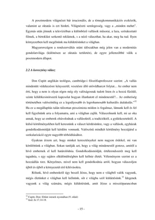 A posztmodern világnézet bár irracionális, de a tömegkommunikációs eszközök,
valamint az oktatás is ezt hirdeti. Világnézeti semlegesség, vagy a „minden mehet”.
Egymás után jönnek a televízióban a különböz vallások m sorai, a laza, szórakoztató
filmek, a birtoklást serkent reklámok, s a néz választhat, ha akar, meg ha tud. Ilyen
környezetben kell megélnünk ma küldetésünket a világban.
        Magyarországon a rendszerváltás utáni id szakban még jelen van a modernitás
gondolatvilága (különösen az oktatás területén), de egyre jellemz bbé válik a
posztmodern állapot.


2.2 A keresztény válasz


        Don Cupitt anglikán teológus, cambridge-i filozófiaprofesszor szerint: „A vallás
mindenütt védekezésre kényszerül, vesztésre álló utóvédharcot folytat... Az ember nem
érti, hogy a nem is olyan régen még oly valóságosnak tudott Isten és a hozzá f z d ,
szinte köldökzsinórszer kapcsolat hogyan illanhatott el mindenestül?... Az emberiség
történetében valószínüleg ez a legsúlyosabb és legrohamosabb kulturális átalakulás.”32
Ha ez a megállapítás talán túlzottan pesszimista módon is fogalmaz, látnunk kell és fel
kell figyelnünk arra a folyamatra, ami a világban zajlik. Válaszolnunk kell, mi az oka
annak, hogy az emberek eltávolodnak a vallásoktól, a tradícióktól, a gyülekezetekt l. A
küls körülményekben kell keresnünk a választ kérdésünkre, vagy a vallások, egyházak
gondolkodásmódját kell kérd re vonnunk. Valószín mindkét körülmény hozzájárul a
szekularizáció egyre nagyobb térhódításához.
        Gyakran érzem azt, hogy minket keresztényeket nem nagyon érdekel, mi van
körülöttünk a világban. Sokan tanítják azt, hogy a világ mindenest l gonosz, amit l a
hív      embernek el kell határolódnia. Gondolkodásmódját, értékrendszerét meg kell
tagadnia, s egy sajátos elkülönültségben kell leélnie életét. Véleményem szerint ez a
hozzáállás torz. Kényelmes, mivel nem kell gondolkodnia arról, hogyan válaszoljon
újból és újból a környezetét ér kihívásokra.
        Rólunk, hív emberekr l úgy beszél Jézus, hogy nem e világból valók vagyunk,
mégis életünket e világban kell leélnünk, s t e világba szól küldetésünk.33 Idegenek
vagyunk a világ számára, mégis küldetésünk, amit Jézus a misszióparancsban


32
     Cupitt, Don: Elt nt istenek nyomában (9. oldal)
33
     lásd, Jn 17,14-18.


                                                   - 15 -
 