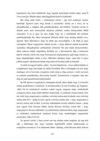 fogalmazott meg arról rendelkezik, hogy tegyünk tanítvánnyá minden népet, amíg
vissza nem jön. Minden népet, tehát függetlenül kortól és kultúrától.
    Két dolog miatt fontos – véleményem szerint – egy hív               embernek ismerni
kultúráját. Egyrészt azért, hogy lássuk a veszélyeket, lássuk, mi a rossz, mi az
elfogadhatatlan a világban él k gondolkodásában, életvitelében. Gyakran csúszik el
életünk azért, mert azonosulunk helytelen célokkal, amiket környezetünk diktál
számunkra. S az is igaz, ha nem értjük, hogy mi a körülöttünk él                 emberek
gondolkodásának oka, akkor kétségeink lehetnek afel l, hogy tényleg nekünk van-e
igazunk. Nem lehetséges-e, hogy mi élünk egy mesevilágban, s             k élnek az igazi
valóságban? Olyan meggy z en tudnak érvelni, s olyan átéléssel tudnak beszámolni
számunkra elfogadhatatlan cselekedeteik örömeir l. Ha nem értjük környezetünket,
akkor nehezen tudjuk magunkban feloldani ezt a disszonanciát. Épp a környezeti
kihívás serkenti a hív t arra, hogy folyamatosan megfogalmazza saját maga számára is,
hogy tulajdonképpen miben is hisz. Miközben dialógust végez, saját hitét is egyre
jobban megérti. Identitásunk hitünk megvallásával kristályosodik ki bennünk.
    A másik ok nagyon logikus: nehéz – ha nem képtelenség – olyan módon hirdetni az
evangéliumot, hogy nem értjük azt, akihez beszélünk. Ma is szükségünk van arra, hogy
imádságos szívvel keressük a megértést, miért olyan a világ, amilyen, s miért van távol
az emberek gondolkodása, életvezetése Istent l. Természetesen a megértés még nem
elég, de segít átgondolnunk küldetésünket.
    Ha Pál apostol evangelizációs stratégiáját nézzük, akkor látjuk, hogy      is hasonló
módon gondolkodott a kultúráról. A korinthusiakhoz írt els levelében így fogalmaz:
„Mert bár én mindenkivel szemben szabad vagyok, magamat mégis mindenkinek
szolgájává tettem, hogy minél többeket megnyerjek. A zsidóknak olyanná lettem, mint
aki zsidó, hogy megnyerjem a zsidókat, a törvény uralma alatt lev knek, mint a törvény
uralma alatt lév – pedig én nem vagyok a törvény uralma alatt –, hogy megnyerjem a
törvény uralma alatt lev ket. A törvény nélkülieknek törvény nélkülivé lettem – pedig
nem vagyok Isten törvénye nélkül, hanem Krisztus törvénye szerint élek -, hogy
megnyerjem a törvény nélkülieket. Az er tleneknek er tlenné lettem, hogy megnyerjem
az er tleneket: mindenkinek mindenné lettem, hogy mindenképpen megmentsek
némelyeket. (1Kor 9,19-22)
    Az apostol szerint, s Isten szerint sem fog minden ember megtérni, de meg kell
adni a lehet séget arra, hogy számukra legérthet bb módón találkozzanak az
evangélium üzenetével. A mi feladatunk ebben: imádság, szólni Krisztus titkát, bölcsen


                                          - 16 -
 
