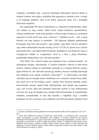 viselkedni a kívülállók iránt, a kedvez alkalmakat felhasználni, helyesen felelni az
emberek számára. Isten pedig a Szentlélek által megnyitja az emberek szívét, s elvégzi
az      munkáját életükben. (Kol 4,2-6) Ebben ugyancsak benne van a kívülállók
(környezet) megértése.
     Ha megfigyeljük Pál apostol igehirdetéseit az Apostolok Cselekedeteiben, fontos
volt számára az, hogy ismerje, kikkel beszél: milyen kultúrával, gondolkodással,
vallással rendelkeznek. Zsidó közösségekben az Ószövetségre hivatkozva, a prófétákat
magyarázva beszélt arról, hogy Jézus a Krisztus.34 Athénben viszont – ahol a görög
filozófia volt nagy hatással az emberekre – Pál logikusan felépített gondolatokkal
bizonygatta, hogy Isten nem aranyhoz, vagy ezüsthöz, vagy k höz, m vészi alkotáshoz
vagy emberi elképzeléshez hasonló istenség. (Csel 17,22-34) Az apostol ezen a helyen
görög költ t idéz, s egy athéni oltárra hivatkozik. Egyébként az sem hiábavaló, hogy az
Areopágoszon hirdette az evangéliumot, mivel ez a hely a görög filozófusok,
gondolkodók találkozóhelye volt. (oda ment közéjük!)
     Paul Tillich, XX. századi teológus így fogalmazta meg a teológia hivatását: „Az
apologetikus teológia, választeológia. A szituáció kérdéseire válaszol az örök üzenet
erejével, valamint azokkal az eszközökkel, amelyeket az a szituáció kínál fel, amelyre
éppen feleletet ad…Ha válaszolni akarunk egy kérdésre, bizonyos mértékig közösséget
kell vállalnunk azzal, akinek a kérdésére válaszolunk”35 A választeológia csak akkor
valósulhat meg, ha ismerjük azokat a kérdéseket, azt a szituációt, amelybe benne élünk.
Egy másik neves ma él teológus szerint: „Amikor Jézus Krisztust hirdetjük, amikor
keresztényeket akarunk segíteni hitük elmélyítésében, nem értetjük meg magunkat,
vagy csak kevéssé. Meg kell tanulnunk kortársaink nyelvét és nem tanfolyamokat
szervezni arra, hogy k tanulják meg a miénket. Bele kell mennünk az                         gondolkodási
módjukba, mentalitásukba, és nem                 ket kiemelni a világukból, hogy a miénkbe
hatoljanak. Ez nem veszteség és nem csökkenése azon lelki kincseknek, melyeket át kell




34
   A pizidiai Antiókiában történt igehirdetés részletesen leírja Pál zsidók közötti szolgálatát. (Csel 16,16-
43)
35
    Tillich, Paul: Rendszeres teológia (25.oldal) Egy másik helyütt: „A teológiának mint a keresztény
egyház funkciójának az egyház szükségleteit kell szolgálnia. A teológiai rendszernek két alapvet
szükségletet kell kielégítenie: ez egyik a keresztény üzenet igazságának megállapítása, a másik ennek az
igazságnak az értelmezése az újabb és újabb nemzedékek számára. A teológia két pólus között mozog:
alapjának örök igazsága, valamint az id höz kötött szituáció közöt, melyben az örök igazságot kell
felfognunk. Nem sok teológiai rendszer tudott tökéletes egyensúlyt teremteni a két igény között.” (Paul
Tillich: Rendszeres teológia, 23.oldal)


                                                   - 17 -
 