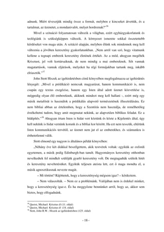 adnunk. Miért tévesztjük mindig össze a formát, melyben e kincseket átvettük, és a
tartalmat, az üzenetet, a mondanivalót, melyet hordoznak?”36
     Mivel a szituáció folyamatosan változik a világban, ezért egyházgyakorlatunk és
teológiánk is szükségképpen változik. A környezet ismerete sokkal összetettebb
kérdéseket von maga után. A szitáció alapján, melyben élünk sok mindennek meg kell
változnia a jöv ben keresztény gyakorlatunkban. „Nem arról van szó, hogy vitatnunk
kellene a tegnapi emberek keresztény életének értékét. Az a mód, ahogyan megélték
Krisztust, jel volt kortársaiknak, de nem mindig a mai embereknek. S t vannak
magatartások, vannak eljárások, melyeket ha régi formájukban tartunk meg, inkább
elriasztók.”37
     John Stott Hiszek az igehirdetésben cím könyvében megfogalmazza az igehirdetés
lényegét: „Mivel a prédikáció nemcsak magyarázat, hanem kommunikáció is, nem
csupán egy textus exegézise, hanem egy Isten által adott üzenet közvetítése is,
mégpedig olyan él embereknek, akiknek mindezt meg kell hallani -, ezért még egy
másik metafórát is használok a prédikálás alapvet természetének illusztrálására. Ez
nem bibliai abban az értelemben, hogy a Szentírás nem használja, de remélhet leg
érzékeltetni tudom, hogy amit megmutat nekünk, az alapvet en biblikus feladat. Ez a
hídépítés.”38 Ahogyan írtam Isten is hidat vert köztünk és közte a Kijelentés által, úgy
kell nekünk is hidat vernünk korunk és a bibliai kor között. Ha ezt nem tesszük, eltérünk
Isten kommunikációs tervét l, az üzenet nem jut el az emberekhez, és számunkra is
érthetetlenné válik.
     Stott elmond egy nagyon is általános példát könyvében:
     „Néhány éve két diákkal beszélgettem, akik testvérek voltak: egyikük az oxfordi
egyetemen, a másik pedig Edinburgh-ban tanult. Hagyományos keresztény otthonban
nevelkedtek fel mindkét szül jük gyarló keresztény volt. De megtagadták szüleik hitét
és keresztény neveltetésüket. Egyikük teljesen ateista lett, ezt     maga mondta el, a
másik agnosztikusnak nevezte magát.
         – Mi történt? Rájöttetek, hogy a kereszténység mégsem igaz? – kérdeztem.
         – Nem válaszolták. – Nem ez a problémánk. Valójában nem is érdekel minket,
hogy a kereszténység igaz-e. És ha meggy zne bennünket arról, hogy az, akkor sem
biztos, hogy elfogadnánk.


36
   Quoist, Michael: Krisztus él (11. oldal)
37
   Quoist, Michael: Krisztus él (18. oldal)
38
   Stott, John R.W.: Hiszek az igehirdetésben (125. oldal)


                                                  - 18 -
 