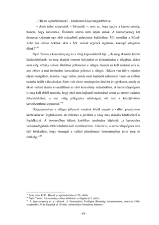 – Hát mi a problémátok? – kérdeztem kissé megdöbbenve.
        – Amit tudni szeretnénk – folytatták –, nem az, hogy igaz-e a keresztyénség,
hanem, hogy id szer -e.          szintén szólva nem látjuk annak. A keresztyénség két
évezrede született egy els századbeli palesztinai kultúrában. Mit mondhat a Közel-
Kelet si vallása nekünk, akik a XX. század végének izgalmas, kavargó világában
élünk?”39
     Nyíri Tamás a kereszténység és a világ kapcsolatáról írja: „Ha meg akarunk felelni
küldetésünknek, ha meg akarjuk ismerni helyünket és feladatainkat a világban, akkor
nem elég néhány szóval általában jellemezni a világot, hanem rá kell mutatni arra is,
ami ebben a mai történelmi korszakban jellemzi a világot. Halálra van ítélve minden
olyan mozgalom, áramlat, vagy vallás, amely nem hajlandó tudomásul venni az emberi
tudatba beállt változásokat. Ezért volt eleve reménytelen kísérlet és igyekezet, amely az
ókori vallást akarta visszaállítani az els keresztény századokban. A kereszténységnek
is meg kell ebb l tanulnia, hogy ahol nem hajlandó tudomásul venni az emberi tudatok
átformálódását, a mai világ jellegzetes adottságait, ott már a közeljöv ben
kérlelhetetlenül elpusztul.”40
     Dolgozatomban a világra jellemz vonások közül csupán a vallási pluralizmus
kérdéskörével foglalkozom, de érdemes a jöv ben a világ más aktuális kérdéseivel is
foglalkozni. A bevezet ben idézett katolikus tanulmány kijelenti: „a keresztény
vallásteológiának több feladattal kell szembenéznie. El ször is, a kereszténységnek arra
kell törekednie, hogy önmagát a vallási pluralizmus kontextusában értse meg és
értékelje.”41




39
   Stott, John R.W.: Hiszek az igehirdetésben (126. oldal)
40
   Nyíri Tamás: A keresztény ember küldetése a világban (15. oldal)
41
   A kereszténység és a vallások. A Nemzetközi Teológiai Bizottság dokumentuma, amelyet 1996.
szeptember 30-án fogadtak el. (Forrás: elektronikus formátum, Internet)


                                           - 19 -
 