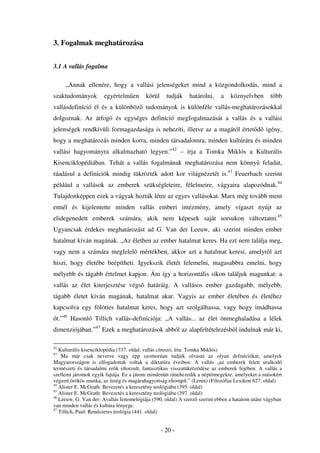 3. Fogalmak meghatározása


3.1 A vallás fogalma

     „Annak ellenére, hogy a vallási jelenségeket mind a közgondolkodás, mind a
szaktudományok        egyértelm en       körül     tudják   határolni,    a    köznyelvben      több
vallásdefiníció él és a különböz tudományok is különféle vallás-meghatározásokkal
dolgoznak. Az átfogó és egységes definíció megfogalmazását a vallás és a vallási
jelenségek rendkívüli formagazdasága is nehezíti, illetve az a magától értet d igény,
hogy a meghatározás minden korra, minden társadalomra, minden kultúrára és minden
vallási hagyományra alkalmazható legyen.”42 – írja a Tomka Miklós a Kulturális
Kisenciklopédiában. Tehát a vallás fogalmának meghatározása nem könny feladat,
ráadásul a definíciók mindig tükrözték adott kor világnézetét is.43 Feuerbach szerint
például a vallások az emberek szükségleteire, félelmeire, vágyaira alapozódnak.44
Tulajdonképpen ezek a vágyak hozták létre az egyes vallásokat. Marx még tovább ment
ennél és kijelentette minden vallás emberi intézmény, amely vígaszt nyújt az
elidegenedett emberek számára, akik nem képesek saját sorsukon változtatni.45
Ugyancsak érdekes meghatározást ad G. Van der Leeuw, aki szerint minden ember
hatalmat kíván magának. „Az életben az ember hatalmat keres. Ha ezt nem találja meg,
vagy nem a számára megfelel mértékben, akkor azt a hatalmat keresi, amelyr l azt
hiszi, hogy életébe beépítheti. Igyekszik életét felemelni, magasabbra emelni, hogy
mélyebb és tágabb értelmet kapjon. Ám így a horizontális síkon találjuk magunkat: a
vallás az élet kiterjesztése végs         határáig. A vallásos ember gazdagabb, mélyebb,
tágabb életet kíván magának, hatalmat akar. Vagyis az ember életében és életéhez
kapcsolva egy fölöttes hatalmat keres, hogy azt szolgálhassa, vagy hogy imádhassa
 t.”46 Hasonló Tillich vallás-definíciója: „A vallás... az élet önmeghaladása a lélek
dimenziójában.”47 Ezek a meghatározások abból az alapfeltételezésb l indulnak már ki,

42
   Kulturális kisenciklopédia (737. oldal, vallás címszó, írta: Tomka Miklós)
43
    Ma már csak nevetve vagy épp szomorúan tudjuk olvasni az olyan definíciókat, amelyek
Magyarországon is elfogadottak voltak a diktatúra éveiben: A vallás „az emberek felett uralkodó
természeti és társadalmi erõk eltorzult, fantasztikus visszatükrözõdése az emberek fejében. A vallás a
szellemi járomok egyik fajtája. Ez a járom mindenütt ránehezedik a néptömegekre, amelyeket a másokért
végzett örökös munka, az ínség és magárahagyottság eltompít.” (Lenin) (Filozófiai Lexikon 627. oldal)
44
   Alister E. McGrath: Bevezetés a keresztény teológiába (395. oldal)
45
   Alister E. McGrath: Bevezetés a keresztény teológiába (397. oldal)
46
   Leeuw, G. Van der: Avallás fenomelógiája (590. oldal) A szerz szerint ebben a hatalom utáni vágyban
van minden vallás és kultúra lényege.
47
   Tillich, Paul: Rendszeres teológia (441. oldal)


                                                 - 20 -
 