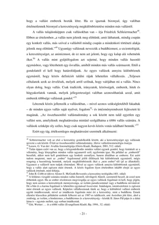 hogy a vallást emberek hozták létre. Ha ez igaznak bizonyul, úgy valóban
értelmetlennek bizonyul a kereszténység megkülönböztetése minden más vallástól.
     A vallás tulajdonképpen csak vallásokban van – írja Friedrick Schleiermacher48.
Ebben az értelemben „a vallás nem jelenik meg el ttünk; amit láthatunk, mindig csupán
egy konkrét vallás, más szóval a vallásból mindig csupán a mindenkori történeti alakja
jelenik meg el ttünk.”49 Ugyanúgy vallásnak nevezzük a buddhizmust, a szcientológiát,
a kereszténységet, az animizmust, de ez nem azt jelenti, hogy egy kalap alá vehetnénk
 ket.50 A vallás mint gy jt fogalom azt sejtetné, hogy minden vallás hasonló
egymáshoz, vagy létezhetett egy svallás, amib l minden más vallás származott. Ett l a
gondolattól el kell hogy határolódjunk. Az egyes vallások annyira különböznek
egymástól, hogy közös definíciót találni rájuk lehetetlen vállalkozás. „Teljesen
céltalanok azok az érvelések, melyek arról szólnak, hogy valójában mi a vallás. Nincs
olyan dolog, hogy vallás. Csak tradíciók, irányzatok, közösségek, emberek, hitek és
hitgyakorlatok vannak, melyek jellegzetességei valóban azonosíthatóak azzal, amit
emberek többsége vallásnak gondol.”51
     Léteznek közös jellemz k a vallásokban, – mivel azonos szükségletekb l fakadtak
– de minden egyes vallás saját nyelvet, fogalom52- és intézményrendszert fejlesztett ki
magának. „Az összehasonlító vallástudomány a sok között nem talál egyetlen egy
vallást sem, amelyiknek meghatározása mintául szolgálhatna a többi vallás számára. A
vallások színképe oly széles, hogy csak nagyon kevés közös vonás található bennük.”53
     Ezért egy tág, értéksemleges meghatározást szeretnék alkalmazni:

48
   Schleiermacher volt az els a keresztény gondolkodók között, aki a kereszténységet egy vallásnak
nevezte a sok között. lett az összehasonlító vallástudomány, illetve vallásfenomenológia satyja.
49
   Leeuw, G. Van der: Avallás fenomelógiája (Osiris Kiadó, Budapest, 2001, 512. oldal)
50
   Talán éppen ezért van az, hogy a közgondolkodás minden vallást egynek gondol, hogy kialakult az a
vélemény, hogy lényegében minden vallás ugyanarról szól, egyformán igaz. Ha például az „emberr l”
beszélek, akkor nem kell gondolnom egy konkrét személyre, hanem általában az emberre. Ezt azért
tudom megtenni, mert az „ember” fogalommal jelölt él lények bár különböznek egymástól, mégis
rengeteg a hasonlóság bennünk, melyek megkülönböztetik ket a „nem ember”-t l (pl az állatoktól).
Ugyanezt a vallásról nem tudjuk elmondani. Mivel az egyes vallások annyira különböznek egymástól,
hogy a vallás alatt egészen mást értenek. A közös fogalom ilyen értelemben inkább elrejti az egyes
vallások értelmét, mint feltárja.
51
   John B. Cobb-ot idézve Alister E. McGrath:Bevezetés a keresztény teológiába (401. oldal)
52
   A felületes vizsgáló számára minden vallás Istenr l, túlvilágról, b nr l, szeretetr l beszél, de ezzel nem
érthetünk egyet. Ha az ember részletesen megvizsgálja az egyes vallások fogalmait rá kell, hogy jöjjön,
hogy nem azonos a keresztények mennyországa, az iszlám paradicsommal vagy a buddhista nirvánával.
De a b n és a karma fogalmait is lehetetlen egymással összevetni. Imádságon, istentiszteleten is egészen
mást értenek az egyes vallások. Képtelen vállalkozásnak t nik az, hogy a különböz vallású emberek
együtt imádkozzanak, mivel az imádkozás fogalmán mást ért a keresztény, mint a buddhista. Ennek
ellenére klasszikus példaként szokták felhozni azt az 1987-es találkozót, ami Assisiben jött létre, ahol a
zsidóság, az iszlám, a hinduizmus, a buddhizmus és a kereszténység – köztük II. János Pál pápa és a dalai
láma is – egymás mellett, egy sorban imádkoztak.
53
   Gitt, Werner: … és a többi vallás (Evangéliumi Kiadó, Bp, 1994., 32. oldal)


                                                   - 21 -
 