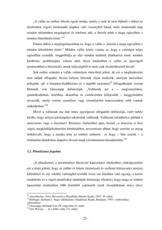 „A vallás az emberi létezés egyik módja, amely a (már át nem léphet s ebben az
értelemben végs ) értelemadó alaphoz való viszonyból fakad, mely értelemadó alap
minden tekintetben megalapozó és értelmet adó, a létez t tehát a maga egészében s
minden létterületén érinti.”54
     Fontos ebben a megfogalmazásban az, hogy a vallás a „létez t a maga egészében s
minden létterületén érinti.” Minden vallás közös vonása az, hogy a valóságot teljes
egészében szemléli, megpróbálja az élet minden területét átláthatóvá tenni, minden
kérdésére, problémájára választ adni. Ilyen értelemben a vallás az igazságról
(pontosabban a létezésr l), annak teljességér l és nem csak részkérdéseir l beszél.
     Sok ember számára a vallás valamilyen isten-hitet jelent, de ezt a meghatározást
nem tudjuk elfogadni, hiszen keleten léteznek olyan tradíciók, amelyek ateisztikus
jelleg ek. (pl. a hinajána-buddhizmus és a régebbi taoizmus)55 Elfogadhatjuk viszont
Helmuth      von    Glasenapp      definícióját:     „Vallásnak      azt   a   –    megismerésben,
gondolkodásban, érzésben, akaratban és cselekvésben kifejez d                      – meggy z dést
nevezzük, amely szerint személyes vagy személytelen transzcendens er k vannak
m ködésben.”56
     Mivel a vallásnak ma már nincs egységesen elfogadott definíciója, ezért nehéz
kérdés, hogy milyen jelenségeket tekintsünk vallásnak. Vallásnak tekinthet -e például a
marxizmus vagy a fasizmus? Bizonyos értelemben igen, hiszen „a marxista is hisz
végs , megkérd jelezhetetlen hittételekben, nevezetesen abban, hogy szerinte az anyag
örökkévaló, hogy a munka tette az embert emberré,                    és hogy – hite szerint – a
történelem dialektikus alapelve elvezet majd a kommunista társadalomba.”57


3.2. Pluralizmus fogalma


     „A pluralizmus a teremtményi létezéssel kapcsolatos értelemben szükségszer en
azt a tényt jelenti, hogy az ember és léttere (természeti és szellemi környezete) annyira
különböz és oly sokféle valóságból tev dik össze (az Istenben való egység, a közös
rendeltetés és a végs metafizikai struktúrák közössége ellenére), hogy maga az emberi
tapasztalat eredend en több forrásból származik (ezek összjátékának nincs eleve

54
   Anzenbacher, Arno: Bevezetés a filozófiába (Herder Kiadó, 1993, 30. oldal)
55
   Bellinger, Gerhard J.: Nagy valláskalauz (Akadémiai Kiadó, Budapest, 1993 – elektronikus
változatban)
56
   Glasenapp, Helmuth Von: Öt világvallás (8. oldal)
57
   Gitt, Werner: … és a többi vallás (33. oldal)


                                                - 22 -
 