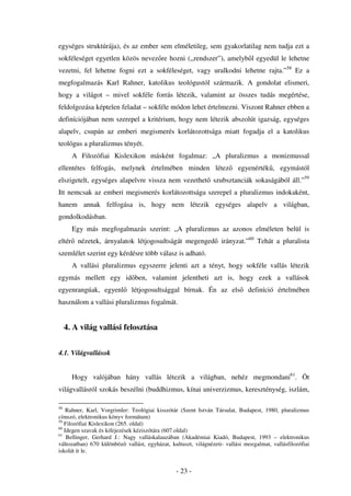 egységes struktúrája), és az ember sem elméletileg, sem gyakorlatilag nem tudja ezt a
sokféleséget egyetlen közös nevez re hozni (,,rendszer”), amelyb l egyedül le lehetne
vezetni, fel lehetne fogni ezt a sokféleséget, vagy uralkodni lehetne rajta.”58 Ez a
megfogalmazás Karl Rahner, katolikus teológustól származik. A gondolat elismeri,
hogy a világot – mivel sokféle forrás létezik, valamint az összes tudás megértése,
feldolgozása képtelen feladat – sokféle módon lehet értelmezni. Viszont Rahner ebben a
definíciójában nem szerepel a kritérium, hogy nem létezik abszolút igazság, egységes
alapelv, csupán az emberi megismerés korlátozottsága miatt fogadja el a katolikus
teológus a pluralizmus tényét.
       A Filozófiai Kislexikon másként fogalmaz: „A pluralizmus a monizmussal
ellentétes felfogás, melynek értelmében minden létez                     egyenérték , egymástól
elszigetelt, egységes alapelvre vissza nem vezethet szubsztanciák sokaságából áll.”59
Itt nemcsak az emberi megismerés korlátozottsága szerepel a pluralizmus indokaként,
hanem annak felfogása is, hogy nem létezik egységes alapelv a világban,
gondolkodásban.
       Egy más megfogalmazás szerint: „A pluralizmus az azonos elméleten belül is
eltér nézetek, árnyalatok létjogosultságát megenged irányzat.”60 Tehát a pluralista
szemlélet szerint egy kérdésre több válasz is adható.
       A vallási pluralizmus egyszerre jelenti azt a tényt, hogy sokféle vallás létezik
egymás mellett egy id ben, valamint jelentheti azt is, hogy ezek a vallások
egyenrangúak, egyenl          létjogosultsággal bírnak. Én az els            definíció értelmében
használom a vallási pluralizmus fogalmát.


     4. A világ vallási felosztása


4.1. Világvallások


       Hogy valójában hány vallás létezik a világban, nehéz megmondani61. Öt
világvallásról szokás beszélni (buddhizmus, kínai univerzizmus, kereszténység, iszlám,

58
    Rahner, Karl, Vorgrimler: Teológiai kisszótár (Szent István Társulat, Budapest, 1980, pluralizmus
címszó, elektronikus könyv formátum)
59
   Filozófiai Kislexikon (265. oldal)
60
   Idegen szavak és kifejezések kéziszótára (607.oldal)
61
    Bellinger, Gerhard J.: Nagy valláskalauzában (Akadémiai Kiadó, Budapest, 1993 – elektronikus
változatban) 670 különböz vallást, egyházat, kultuszt, világnézeti- vallási mozgalmat, vallásfilozófiai
iskolát ír le.


                                                - 23 -
 
