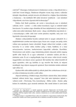 zsidó hit)62. Glasenapp a brahmanizmust és hinduizmust sorolja a világvallások közé, a
zsidó hitet viszont kihagyja. Általánosan elfogadott viszont, hogy azokat a vallásokat
tekintjük világvallásnak, amelyek missziós célt töltenek be a világban. Ilyen értelemben
a hinduizmus – bár körülbelül 800 millió követ vel rendelkezik – nem tekinthet
világvallásnak, mivel nem végeznek térít tevékenységet.63
     Érdekes Karl Barth gondolata, aki szerint a kereszténység nem is tekinthet
vallásnak, mivel – szerinte – a vallás emberi konstrukció, vagyis az embert l induló
Isten-keresés. Ez azonban szöges ellentétben áll Isten önkijelentésével, mely leleplezi a
vallást mint emberi tákolmányt. Barth szerint – ahogy a kés bbiekben még kitérek rá –
a kereszténységet a többi vallás közé sorolni pluralista megoldás, mely nem veszi
figyelembe a keresztény hit igazságát.
     Általános szóhasználatban beszélni szoktunk keleti és nyugati vallásokról. Ez a
megkülönböztetés azonban nem teljesen jogos, hiszen sem a nyugat, sem pedig a kelet
vallásai nem egységesek, hanem sokszín ek. Nyugat vallásai közé soroljuk, a zsidó,
keresztény és az iszlám vallást, kelethez pedig a hindu, buddhista, és a kínai
univerzizmushoz (taoizmus, kunfucionizmus) kapcsolódó vallásokat, filozófiákat.
Természetesen ezek mellett a nagy történelmileg jelent s irányzatok mellett rengeteg
apróbb vallás létezik. És az egyes vallásoknak is számtalan variánsa jött létre a
történelem során. És azt is megfigyelhetjük, hogy két azonos vallást követ személy
meggy z dése sem teljesen azonos egymással. Két katolikus hite sokkal közelebb áll
ugyan egymáshoz, mint egy katolikus és egy muszlim hite között, de mégsem
mondhatjuk, hogy teljesen megegyezik egymással. Ilyen értelemben minden embernek
saját vallása van.
     Gyakran több vallás találkozásából új vallások jöttek létre szinkretizmus révén (pl.:
az iszlám és hinduizmus keveréke a szikh vallás).
     Alapvet különbség a Földközi-tenger, Közel-Kelet valamint Kína, India területén
kialakult vallások között, hogy „nyugaton” Isten által adott kijelentésre épülnek a
vallások (zsidó – Ószövetség, Tóra; kereszténység – Biblia; iszlám – Korán), addig
keleten si tradíciókra, egyes mesterek tanításaira. Bár vannak keleten is szent iratok


62
   Léteznek „kis világvallások” is, melyek ugyancsak végeznek világmissziót, de követ ik száma
csekélyebb a nagy vallásokéhoz képest. Ide sorolható a buddhizmussal rokon indiai vallás a dzsainizmus,
az Iránban 1863-ban alapított bahai vallás, valamint a hinduizmus és az iszlám találkozásából létrejött
szikh vallás is.
63
   A Magyarországon is megtalálható Krsna-vallás nem sorolható be a hagyományos hinduizmusba. Bár
hivatkoznak a hinduk szent irataira, gyakorlatuk eltér az Indiában évezredek óta jelenlév vallástól.


                                                - 24 -
 