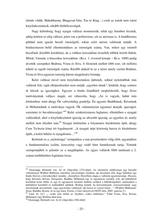 (hindu védák, Mahabharata, Bhagavad Gita, Tao te King…) ezek az iratok nem isteni
kinyilatkoztatások, inkább életbölcsességek.
     Nagy különbség, hogy nyugat vallásai monoteisták, tehát egy Istenben hisznek,
addig keleten ez elég változó, jelen van a politeizmus, s t az ateizmus is. A buddhizmus
például nem igazán beszél istenségr l, sokan ezért ateista vallásnak tartják. A
hinduizmuson belül ellentmondásos az istenségek száma. Van, mikor egy istenr l
beszélnek (kés bbi korokban), de a védikus korszakban tisztelték többek között Indrát,
Mitrát, Varunát, a klasszikus korszakban (Kr.e. 1. évezred közepe – Kr.u. 1000) pedig
átvették szerepüket Brahma, Visnu és Síva. A f istenek mellett több ezer, s t millióra
tehet az egyéb istenségek száma. Kés bb alakult ki az a nézet amely szerint Brahma,
Visnu és Síva egyazon istenség három megjelenési formája.
     Kelet vallásai mivel nem kinyilatkoztatásra építenek, sokkal nyitottabbak más
vallások felé, saját elképzeléseiket nem tartják „egyetlen útnak”, hirdetik, hogy számos
út létezik az igazsághoz. Egyszer a hindu Gandhitól megkérdezték, hogy Jézus
tanítványának vallja-e magát, azt válaszolta, hogy „Az is vagyok, habár más
értelemben, mint ahogy Ön valószínüleg gondolja. Én ugyanis Buddhának, Krisnának
és Mohamednek is tanítványa vagyok.            k valamennyien ugyanazt akarják: igazságot,
szeretetet és becsületességet.”64 Kelet szinkretizmusra hajlamos, ellentétben a nyugati
vallásokkal, ahol a kinyilatkoztatott igazság az abszolút igazság, az egyetlen út, amely
mellett nem létezhet más.65 Nyugat történelme a folyamatos küzdelemre épül, ahogy
Csen Tu-hsziu kínai író fogalmazott: „A nyugati népi közösség harcra és küzdelemre
épült, a keleti békére és nyugalomra…”66
     Keletnek ez a „nyitottsága” szimpatikus a mai posztmodern világ el tt, ugyanakkor
a fundamentalista iszlám, keresztény vagy zsidó hitet fanatikusnak tartja. Témánk
szempontjából is jelent s ez a megállapítás. Az egyes vallások f bb tanításait a 2.
számú mellékletben foglaltam össze.



64
   Glasenapp, Helmuth von: Az öt világvallás (374.oldal). Az interneten találkoztam egy hasonló
véleménnyel Walbert Bühlman, katolikus missziológus írásában, aki beszámol róla, hogy Indiában egy
hindu f orvos a következ ket mondta: „Személyes filozófiám alapja a vallások egyetemessége. Hiszem,
hogy Krisztus, Krisna, Zoroaszter, Buddha, Mohamed egy és ugyanazon személy volt, aki különböz
korokban testet öltött, és egy és ugyanazon üzenetet hirdette azokkal a különbségekkel, amelyekkel a
különböz korokból és kultúrákból adódtak. Boldog lennék, ha kereszténynek, zoroasztristának vagy
muszlimnak neveznének, vagy egyszer en valakinek, aki keresi és szereti Istent…” (Walbert Bühlmann:
Jézus, Buddha, Krisna- és az egy Isten, Forrás: c3.hu/~idory/ev/ev98307.htm, 2005. március 5.)
65
   Lásd. Jn 14,7. „…senki sem mehet az Atyához, csakis énáltalam.” Tehát Visnu, Síva, Krisna,
Mohamed vagy Brahma által nem.
66
   Glasenapp, Helmuth von: Az öt világvallás (388.oldal)


                                              - 25 -
 