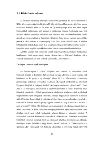 5. A Biblia és más vallások


    A Szentírás vallásilag heterogén szituációban jelentetett ki. Ilyen értelemben a
Biblia környezete sokkal inkább közelebb áll a mi világunkhoz, mint a középkor vagy a
modernitás korához. Mind az Ó- mind az Újszövetség népe körül volt véve idegen
kultuszokkal, vallásokkal, hitét ezekkel a vallásokkal vitázva fogalmazta meg. Els
látszatra a Biblia semmiféle toleranciát nem visel el a más vallásokkal szemben. De ha
részletesen megvizsgáljuk a Szentírást, láthatjuk, hogy igenis vannak kapcsolódási
pontok a Jahve kultusz, a kereszténység és az ókori kelet vallásai között. A modern
bibliakutatók állítják, hogy Izrael és a korai kereszténység több idegen vallási elemet is
integrálni tudott magába, másokkal szemben viszont elutasító módon viselkedett.
    A Biblia számára nem ismer sek korunk nagy világvallásai, tradíciói (hinduizmus,
buddhizmus, kínai univerzizmus) annak ellenére, hogy a Kijelentés korában ezek a
vallások már léteztek, de nem kerültek kapcsolatba „Isten népével”.

5.1 Idegen kultuszok az Ószövetségben


    Az Ószövetségben a „vallás” kifejezés nem szerepel. A Jahve-hitt l eltér
kultuszok isteneit a Kijelentés bálványoknak nevezi: „Hiszen a népek istenei csak
bálványok, az Úr pedig az ég alkotója.” (Zsolt 96,5) Az Ószövetség exkluzivitása
jelenik meg a Dekalógus szövegében is: „Én, az ÚR, vagyok a te Istened, aki kihoztalak
Egyiptom földjér l, a szolgaság házából. Ne legyen más istened rajtam kívül!” (2Móz
20,2-3) A honfoglalás el készítése a Deuteronómiumban a vallási tolerancia teljes
hiányáról tanúskodik: „El kell pusztítanotok mindazokat a helyeket, ahol az általatok
meghódítandó népek szolgálják isteneiket, a magas hegyeken és halmokon, és minden
zöldell fa alatt. Romboljátok le oltáraikat, törjétek össze szent oszlopaikat, égessétek el
szent fáikat, isteneik szobrait pedig vágjátok darabokra! Még a nevüket is irtsátok ki
arról a helyr l!” (5Móz 12,2-3) Ennek megvalósulásáról olvashatunk Józsué illetve a
Bírák könyvében. A Bírák könyvében szerepl problémák éppen abból adódnak Izrael
életében mivel nem voltak hajlandóak teljesen kiírtani a kánaánita népeket. A
letelepedett izraeliták különböz    kultuszokkal találkozhattak. Különböz      területeken
különböz isteneket tiszteltek. Ezek az istenségek általában termékenységi, id járási
istenségek voltak. Bételben a hegy istenét „Bételt” imádták. A Tábor-hegyen és a
Kármelen „Él” istenségnek volt kultusza. „Sikemben a szövetség Baálját (Bir 9,4),


                                          - 29 -
 