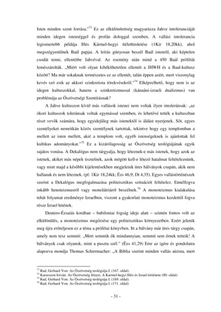 Isten minden szent forrása.”73 Ez az elkülönítettség magyarázza Jahve intoleranciáját
minden idegen istenséggel és profán dologgal szemben. A vallási intolerancia
legismertebb példája Illés Kármel-hegyi ítélethirdetése (1Kir 18,20kk), ahol
megszégyenülnek Baál papjai. A leírás gúnyosan beszél Baál istenr l, aki képtelen
csodát tenni, ellentétbe Jahvéval. Az esemény után mind a 450 Baál prófétát
lemészárolták. „Miért volt olyan kibékíthetetlen ellentét a JHWH és a Baal-kultusz
között? Ma már sokaknak természetes ez az ellentét, talán éppen azért, mert viszonylag
kevés szó esik az akkori szinkretista törekvésekr l.”74 Elképzelhet , hogy nem is az
idegen kultuszokkal, hanem a szinkretizmussal (kánaáni-izraeli dualizmus) van
problémája az Ószövetségi Szentírásnak?
     A Jahve kultuszon kívül más vallások istenei nem voltak ilyen intoleránsak: „az
ókori kultuszok toleránsak voltak egymással szemben, és lehet vé tették a kultuszban
részt vev k számára, hogy egyidej leg más istenekt l is áldást nyerjenek. S t, egyes
szentélyeket nemritkán közös szentélynek tartottak, tekintve hogy egy templomban a
mellett az isten mellett, akié a templom volt, egyéb istenségeknek is ajánlottak fel
kultikus adományokat.”75 Ez a kizárólagosság az Ószövetség teológiájának egyik
sajátos vonása. A Dekalógus nem tárgyalja, hogy léteznek-e más istenek, hogy azok az
istenek, akiket más népek tisztelnek, azok mögött kell-e létez hatalmat feltételeznünk,
vagy mint majd a kés bbi kijelentésekben megjelenik üres bálványok csupán, akik nem
hallanak és nem léteznek. (pl: 1Kir 18,24kk; Ézs 46,9; Dt 4,35). Egyes vallástörténészek
szerint a Dekalógus megfogalmazása politeisztikus szituációt feltételez. Ennélfogva
inkább henoteizmusról vagy monolátriáról beszélnek.76 A monoteizmus kialakulása
tehát folyamat eredménye Izraelben, viszont a gyakorlati monoteizmus kezdett l fogva
része Izrael hitének.
     Deutero-Ézsaiás korában – babiloniai fogság ideje alatt – szintén fontos volt az
elkülönülés, a monoteizmus meg rzése egy politeisztikus környezetben. Ezért jelenik
meg újra er teljesen ez a téma a prófétai könyvben. Itt a bálvány már üres tárgy csupán,
amely nem tesz semmit: „Mert semmik k mindannyian, semmit sem érnek tetteik! A
bálványok csak olyanok, mint a puszta szél.” (Ézs 41,29) Erre az igére és gondolatra
alapozva mondja Thomas Schirrmacher: „A Biblia szerint minden vallás ateista, mert


73
   Rad, Gerhard Von: Az Ószövetség teológiája I. (167. oldal)
74
   Karasszon István: Az Ószövetség fényei, A Karmel-hegyi Illés és Izrael története (80. oldal)
75
   Rad, Gerhard Von: Az Ószövetség teológiája I. (169. oldal)
76
   Rad, Gerhard Von: Az Ószövetség teológiája I. (171. oldal)


                                                  - 31 -
 