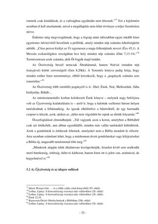 isteneik csak kitalálások, és a valóságban egyáltalán nem léteznek.”77 Ezt a kijelentést
azonban el kell utasítanunk, mivel a megállapítás nem lehet érvényes a teljes Szentírásra
nézve.
     Érdemes még megvizsgálnunk, hogy a fogság utáni id szakban egyre inkább Isten
egyetemes üdvtervér l beszélnek a próféták, amely minden nép számára lehet ségként
adódik. „Círus perzsa királyt az Úr egyenesen a maga felkentjének nevezi (Ézs 45,1). A
Messiás eszkatológikus országában lesz hely minden nép számára (Dán 7,13-14).”78
Természetesen azok számára, akik t fogják majd imádni.
     Az Ószövetség beszél nemcsak Ábrahámmal, hanem Noéval (minden nép
 satyjával) kötött szövetségr l (Gen 8,20kk). A Teremtés könyve pedig leírja, hogy
minden ember Isten teremtménye, ebb l következik, hogy a „pogányok számára sem
ismeretlen.”79
     Az Ószövetség több istenfél pogányról is ír: Ábel, Énok, Noé, Melkisédek, Sába
királyn je, Ráháb…
     Az intertestamentális korban keletkezett Énok könyve – melynek nagy befolyása
volt az Újszövetség kialakulására is – arról ír, hogy a halottak szellemei három helyen
tartózkodnak a feltámadásig. Az igazak elkülönítve a b nösökt l, de egy harmadik
csoport is létezik, azok, akiken az „ítélet nem végz dött be rajtuk az életük folyamán.”80
     Összefoglalásul elmondhatjuk: „Túl vagyunk azon a koron, amelyben a Bibliából
csak azt értékelték, ami abban egyedülálló, minden más vallás tanításától különbözik.
Azok a gondolatok is értékesek lehetnek, amelyeket nem a Biblia mondott ki el ször.
Arra azonban számítani lehet, hogy a máshonnan átvett gondolatokat vagy kifejezéseket
a Biblia új, magasabb tartalommal tölti meg.”81
     „Mindezek alapján tehát általánosan leszögezhetjük, Izraelen kívül sem uralkodik
mer hitetlenség, sötétség, ítélet és kárhozat, hanem Isten ott is jelen van, uralmával, de
kegyelmével is.”82


5.2 Az Újszövetség és az idegen vallások




77
   Idézet Werner Gitt: … és a többi vallás cím könyvéb l (59. oldal)
78
   Lothar, Liptay: A kereszténység viszonya más vallásokhoz (28. oldal)
79
   Lothar, Liptay: A kereszténység viszonya más vallásokhoz (28. oldal)
80
   Énok 22,10
81
   Karasszon Dezs : Hettita hatások a Bibliában (206. oldal)
82
   Lothar, Liptay: A kereszténység viszonya más vallásokhoz (28. oldal)


                                                 - 32 -
 