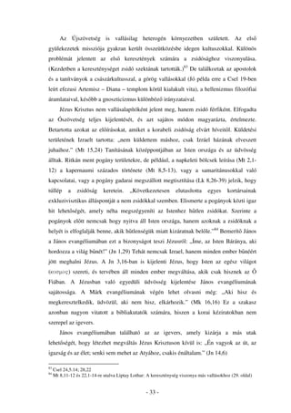 Az Újszövetség is vallásilag heterogén környezetben született. Az els
gyülekezetek missziója gyakran került összeütközésbe idegen kultuszokkal. Különös
problémát jelentett az els                keresztények számára a zsidósághoz viszonyulása.
(Kezdetben a kereszténységet zsidó szektának tartották.)83 De találkoztak az apostolok
és a tanítványok a császárkultusszal, a görög vallásokkal (Jó példa erre a Csel 19-ben
leírt efezusi Artemisz – Diana – templom körül kialakult vita), a hellenizmus filozófiai
áramlataival, kés bb a gnoszticizmus különböz irányzataival.
        Jézus Krisztus nem vallásalapítóként jelent meg, hanem zsidó férfiként. Elfogadta
az Ószövetség teljes kijelentését, és azt sajátos módon magyarázta, értelmezte.
Betartotta azokat az el írásokat, amiket a korabeli zsidóság elvárt híveit l. Küldetési
területének Izraelt tartotta: „nem küldettem máshoz, csak Izráel házának elveszett
juhaihoz.” (Mt 15,24) Tanításának középpontjában az Isten országa és az üdvösség
álltak. Ritkán ment pogány területekre, de például, a napkeleti bölcsek leírása (Mt 2,1-
12) a kapernaumi százados története (Mt 8,5-13), vagy a samaritánusokkal való
kapcsolatai, vagy a pogány gadarai megszállott megtisztítása (Lk 8,26-39) jelzik, hogy
túllép      a   zsidóság      keretein.    „Következetesen        elutasította    egyes    kortársainak
exkluzivisztikus álláspontját a nem zsidókkal szemben. Elismerte a pogányok közti igaz
hit lehet ségét, amely néha megszégyeníti az Istenhez h tlen zsidókat. Szerinte a
pogányok el tt nemcsak hogy nyitva áll Isten országa, hanem azoknak a zsidóknak a
helyét is elfoglalják benne, akik h tlenségük miatt kizáratnak bel le.”84 Bemerít János
a János evangéliumában ezt a bizonyságot teszi Jézusról: „Íme, az Isten Báránya, aki
hordozza a világ b nét!” (Jn 1,29) Tehát nemcsak Izrael, hanem minden ember b néért
jött meghalni Jézus. A Jn 3,16-ban is kijelenti Jézus, hogy Isten az egész világot
(kosmo") szereti, és tervében áll minden ember megváltása, akik csak hisznek az
Fiában. A Jézusban való egyedüli üdvösség kijelentése János evangéliumának
sajátossága. A Márk evangéliumának végén lehet olvasni még: „Aki hisz és
megkeresztelkedik, üdvözül, aki nem hisz, elkárhozik.” (Mk 16,16) Ez a szakasz
azonban nagyon vitatott a bibliakutatók számára, hiszen a korai kéziratokban nem
szerepel az igevers.
        János evangéliumában található az az igevers, amely kizárja a más utak
lehet ségét, hogy létezhet megváltás Jézus Krisztuson kívül is: „Én vagyok az út, az
igazság és az élet; senki sem mehet az Atyához, csakis énáltalam.” (Jn 14,6)

83
     Csel 24,5.14; 28,22
84
     Mt 8,11-12 és 22,1-14-re utalva Liptay Lothar: A kereszténység viszonya más vallásokhoz (29. oldal)


                                                   - 33 -
 
