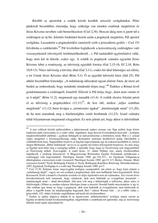 Kés bb az apostolok a zsidók között kezdték missziói szolgálatukat. Péter
pünkösdi beszédében elmondja, hogy szüksége van minden zsidónak megtérésre és
Jézus Krisztus nevében való bemerítkezésre (Csel 2,38). Hosszú ideig nem is jutott túl a
zsidóságon az új hit. Jelent s fordulatot hozott aztán a pogányok megtérése, Pál apostol
szolgálata. Lassanként a pogánykérdést (amelyr l szólt a jeruzsálemi gy lés – Csel 15)
felváltotta a zsidókérdés.85 Pál leveleiben foglalkozik a kereszténység zsidósághoz való
viszonyulásáról (törvényr l, körülmetélkedésr l…). Pál tanításából egyértelm vé válik,
hogy nem két út létezik, csakis egy. A zsidók és pogányok számára egyaránt Jézus
Krisztus lehet a reménység, az üdvösség egyedüli forrása (Gal 2,15-16, Ef 2,18, Róm
10,9-13). Nincs üdvösség a törvény által (Gal 3,11), csakis hit által lehetséges azt elérni,
a mi Urunk Jézus Krisztus által (Róm 5,1).                 az egyedül üdvözít Isten (Júd 25). Pál
athéni beszédében kimondja: „A tudatlanság id szakait ugyan elnézte Isten, de most azt
hirdeti az embereknek, hogy mindenki mindenütt térjen meg.”86 Érdekes a Római levél
gondolatmenete a zsidóságról, Izraelr l. El ször is Pál leírja, hogy „Isten nem vetette el
az    népét” (Róm 11,2), megmarad egy maradék (11,4). A zsidók elesése folytán jutott
el az üdvösség a pogányokhoz (11,11)87, de lesz id , amikor „teljes számban
megtérnek” (11,12) Isten levágta a „természetes ágakat” „hitetlenségük miatt” (11,20),
de ha nem maradnak meg a hitetlenségben ismét beoltatnak (11,23). Izrael számára
tehát folyamatosan megmarad a kegyelem. Ez nem jelenti azt, hogy akkor is üdvözülnek

85
    A mai vallások közötti párbeszédben a júdaizmusnak sajátos szerepe van. Épp azáltal, hogy közös
tradícióra épül a keresztény és a zsidó vallás. Sajnálatos, hogy hosszú évszázadokon keresztül – teológiai
megközelítésekb l adódóan – gyakran fellángolt az antiszemitizmus a történelem során. Már a 2. század
végén megjelent a krisztusgyilkosság vádja, Konstantin uralomra kerülésével pedig elkezd dött a
zsidóüldözések kora. Napjainkban Izrael és az Egyház kapcsolatának egy új szakasza kezd dött el, melyet
Jürgen Moltmann „Héber hullámnak” nevez és az egyház két fontos felismerését hordozza: Az els , hogy
az Egyház nem lehet meg a zsinagóga nélkül, a második, hogy maga az Újszövetség sem magyarázható
az Ószövetség nélkül. (Luz-Lapide: A zsidó Jézus, 21. oldal) Néhány írás, amely részletesebben
foglalkozik a zsidóság helyzetével: A Magyarországi Református Egyház Zsinatának nyilatkozata a
zsidósággal való kapcsolatáról. Theológiai Szemle 1990. pp.:316-317.; Az Egyházak Világtanácsa
állásfoglalása a keresztyén-zsidó viszonyról Theológiai Szemle 1989. pp115-117; Richer, Etienne: Miért
szeressem Izráelt? Nyolc Boldogság Füzetek 4. Nyolc Boldogság Katolikus Közösség, Homokkomárom,
1997; Egyházak Teológiája és a zsidó nép Theológiai Szemle 1989. p117.
86
   Csel 17,30. Érdemes lenne megvizsgálni teológiai szempontból, mit jelent az, hogy Isten elnézte a
„tudatlanság idejét”, vagyis mi van azokkal a pogányokkal, akik nem hallhattak Isten kegyelmér l, Jézus
Krisztusról. Err l a témáról a Szentírás részletes és teljes kijelentést nem ad számunkra. Azt viszont téves
következtetésnek kell tartanunk, hogy mindazok, akik nem hallották az evangélium üzenetetét –
tudatlanságuk miatt – mind üdvözülnek. (Ha nem volt meg a lehet ségük a reflexióra, akkor nincs is
felel sségük.) Ebben az esetben teljesen felesleges lenne a misszió. Oswald Smith misszionárius is így ír:
„Ha valóban igaz lenne az, hogy a pogányok, akik nem hallották az evangéliumot, nem kárhoznak el,
akkor a legjobb lenne, ha tudatlanságban hagynánk ket.” (idézet Werner Gitt: …és a többi vallás c.
könyvéb l, 125. oldal) A kérdés majd Rahner-nál kerül el részletesebben.
87
    Ezekre az igékre alapozva alakult ki az úgynevezett „behelyettesítési” teológia, amely szerint az
Egyház leváltotta Izráelt kiválasztottságában, megörökölte a zsidóknak tett ígéreteket, míg az ószövetségi
ítéletek mind rajtuk teljesednek be.


                                                  - 34 -
 