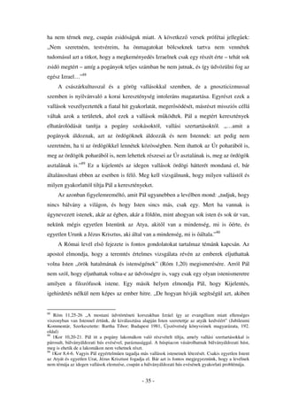 ha nem térnek meg, csupán zsidóságuk miatt. A következ versek prófétai jelleg ek:
„Nem szeretném, testvéreim, ha önmagatokat bölcseknek tartva nem vennétek
tudomásul azt a titkot, hogy a megkeményedés Izraelnek csak egy részét érte – tehát sok
zsidó megtért – amíg a pogányok teljes számban be nem jutnak, és így üdvözülni fog az
egész Izrael…”88
     A császárkultusszal és a görög vallásokkal szemben, de a gnoszticizmussal
szemben is nyilvánvaló a korai kereszténység intoleráns magatartása. Egyrészt ezek a
vallások veszélyeztették a fiatal hit gyakorlatát, meger södését, másrészt missziós céllá
váltak azok a területek, ahol ezek a vallások m ködtek. Pál a megtért keresztények
elhatárolódását tanítja a pogány szokásoktól, vallási szertartásoktól. „…amit a
pogányok áldoznak, azt az ördögöknek áldozzák és nem Istennek: azt pedig nem
szeretném, ha ti az ördögökkel lennétek közösségben. Nem ihattok az Úr poharából is,
meg az ördögök poharából is, nem lehettek részesei az Úr asztalának is, meg az ördögök
asztalának is.”89 Ez a kijelentés az idegen vallások ördögi hátterét mondaná el, bár
általánosítani ebben az esetben is fél . Meg kell vizsgálnunk, hogy milyen vallástól és
milyen gyakorlattól tiltja Pál a keresztényeket.
     Az azonban figyelemreméltó, amit Pál ugyanebben a levélben mond: „tudjuk, hogy
nincs bálvány a világon, és hogy Isten sincs más, csak egy. Mert ha vannak is
úgynevezett istenek, akár az égben, akár a földön, mint ahogyan sok isten és sok úr van,
nekünk mégis egyetlen Istenünk az Atya, akit l van a mindenség, mi is                         érte, és
egyetlen Urunk a Jézus Krisztus, aki által van a mindenség, mi is általa.”90
     A Római levél els fejezete is fontos gondolatokat tartalmaz témánk kapcsán. Az
apostol elmondja, hogy a teremtés értelmes vizsgálata révén az emberek eljuthattak
volna Isten „örök hatalmának és istenségének” (Róm 1,20) megismerésére. Arról Pál
nem szól, hogy eljuthattak volna-e az üdvösségre is, vagy csak egy olyan istenismeretre
amilyen a filozófusok istene. Egy másik helyen elmondja Pál, hogy Kijelentés,
igehirdetés nélkül nem képes az ember hitre. „De hogyan hívják segítségül azt, akiben


88
    Róm 11,25-26 „A mostani üdvtörténeti korszakban Izráel így az evangélium miatt ellenséges
viszonyban van Istennel értünk, de kiválasztása alapján Isten szeretettje az atyák kedvéért” (Jubileumi
Kommentár, Szerkesztette: Bartha Tibor; Budapest 1981, Újszövetség könyveinek magyarázata, 192.
oldal)
89
   1Kor 10,20-21. Pál itt a pogány lakomákon való részvételt tiltja, amely vallási szertartásokkal is
párosult, bálványáldozati hús evésével, paráznasággal. A húspiacon vásárolhatnak bálványáldozati húst,
meg is ehetik de a lakomákon nem vehetnek részt.
90
   1Kor 8,4-6. Vagyis Pál egyértelm en tagadja más vallások isteneinek létezését. Csakis egyetlen Istent
az Atyát és egyetlen Urat, Jézus Krisztust fogadja el. Bár azt is fontos megjegyeznünk, hogy a levélnek
nem témája az idegen vallások elemzése, csupán a bálványáldozati hús evésének gyakorlati problémája.


                                                - 35 -
 