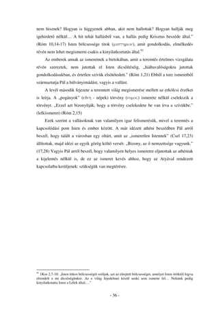 nem hisznek? Hogyan is higgyenek abban, akit nem hallottak? Hogyan hallják meg
igehirdet nélkül… A hit tehát hallásból van, a hallás pedig Krisztus beszéde által.”
(Róm 10,14-17) Isten bölcsessége titok (musthrion), amit gondolkodás, elmélkedés
révén nem lehet megismerni csakis a kinyilatkoztatás által.91
     Az emberek annak az ismeretnek a birtokában, amit a teremtés értelmes vizsgálata
révén szereztek, nem jutottak el Isten dics ítéséig, „hiábavalóságokra jutottak
gondolkodásukban, és értetlen szívük elsötétedett.” (Róm 1,21) Ebb l a torz ismeretb l
származtatja Pál a bálványimádást, vagyis a vallást.
     A levél második fejezete a teremtett világ megismerése mellett az erkölcsi érzéket
is leírja. A „pogányok” (eqnh - népek) törvény (nomoõ) ismerete nélkül cselekszik a
törvényt. „Ezzel azt bizonyítják, hogy a törvény cselekedete be van írva a szívükbe.”
(lelkiismeret) (Róm 2,15)
     Ezek szerint a vallásoknak van valamilyen igaz felismerésük, mivel a teremtés a
kapcsolódási pont Isten és ember között. A már idézett athéni beszédben Pál arról
beszél, hogy talált a városban egy oltárt, amit az „ismeretlen Istennek” (Csel 17,23)
állítottak, majd idézi az egyik görög költ versét: „Bizony, az                  nemzettsége vagyunk.”
(17,28) Vagyis Pál arról beszél, hogy valamilyen helyes ismeretre eljutottak az athéniak
a kijelentés nélkül is, de ez az ismeret kevés ahhoz, hogy az Atyával rendezett
kapcsolatba kerüljenek: szükségük van megtérésre.




91
   1Kor 2,7-10: „Isten titkos bölcsességét szóljuk, azt az elrejtett bölcsességet, amelyet Isten örökt l fogva
elrendelt a mi dics ségünkre. Az e világ fejedelmei közül senki sem ismerte fel… Nekünk pedig
kinyilatkotatta Isten a Lélek által;…”


                                                   - 36 -
 