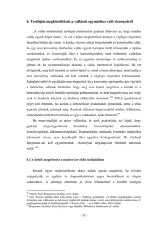 6. Teológiai megközelítések a vallások egymáshoz való viszonyáról

     „A vallás történetének teológiai értelmezését gyakran félreviszi az, hogy minden
vallás egyedi képet mutat – és ezt a képet meglehet sen könny a végleges kijelentés
fényében bírálat alá vonni. A kritika viszont sokkal bonyolultabb és komolyabbá válik,
ha egy nem keresztény történelmi vallás egyedi formáján belül felismerjük a tipikus
szerkezeteket, és összevetjük            ket a kereszténységben mint történelmi vallásban
megjelen      tipikus szerkezetekkel. Ez az egyetlen tisztességes és módszertanilag is
járható út, ha szisztematikusan akarunk a vallás történetével foglalkozni. Ha ezt
elvégeztük, meg kell tennünk az utolsó lépést is; mind a kereszténységet, mind pedig a
nem keresztény vallásokat alá kell vetnünk a végleges kijelentés kritériumának.
Sajnálatra méltó és egyáltalán nem meggy z , ha a keresztény apologetika úgy vág bele
a történelmi vallások bírálatába, hogy meg sem kísérli megérteni a köztük és a
kereszténység között fennálló tipológiai párhuzamokat, és nem hangsúlyozza azt, hogy
ezek is hordozói lehetnek az általános el készítés elemének.”92 Tillich gondolatával
egyet kell értenünk, ha azokra a népszer sít irodalmakra gondolunk, amik a téma
kapcsán jelentek, jelennek meg. Amelyek túlzottan leegyszer sít módon, felületesen,
el ítéletekt l terhelten beszélnek az egyes vallásokról, azok értékeir l.93
     Ha megvizsgáljuk az egyes vallásokat, és azok gyakorlatát, azt látjuk, hogy
gyakran        megszégyenítenek             bennünket,         keresztényeket          odaszánásukkal,
komolyságukkal, áldozatkészségükkel. Dogmatikájuk, tanításaik évezredes tradíciókra
tekintenek vissza, nem kezelhetjük                ket egyetlen kézlegyintéssel. Dr. Gerhard
Bergmann-nal kell egyetértenünk: „Komolyan megalapozott felelettel tartozunk
nekik.”94


6.1 A kérdés megjelenése a modern kor el tti teológiákban


     Korunk egyes megközelítéseit akkor tudjuk igazán megérteni, ha röviden
végignézzük az egyház- és dogmatikatörténet egyes hozzáállásait az idegen
vallásokhoz. A jelenlegi elméletek jó része felfedezhet                         a korábbi teológiai


92
   Tillich, Paul: Rendszeres teológia (184. oldal)
93
   Gitt, Werner például idézi könyvében Lutz v. Padberg gondolatát: „A Biblia megállapítása szerint
tévtanítás más vallásokat az üdvösség rendkívüli útjának tartani, mivel azok kifejezetten antikrisztusi (!)
megfogalmazásúak és beállítottságúak.” (Werner Gitt: … és a többi vallás, 60-61-oldal)
94
   Bergmann, Gerhard: Jézus Krisztus vagy Buddha, Mohamed, hinduizmus (8. oldal)


                                                  - 37 -
 